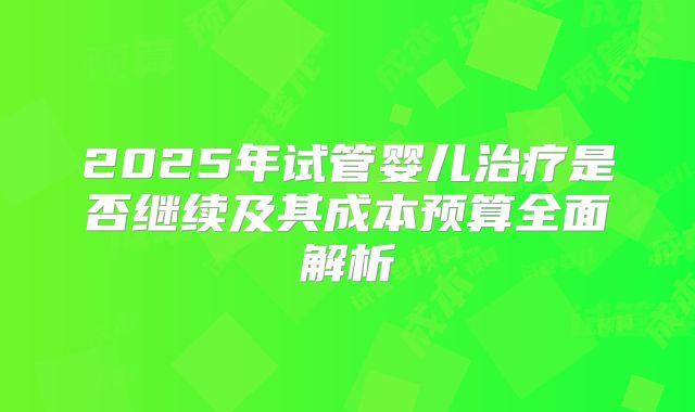 2025年试管婴儿治疗是否继续及其成本预算全面解析