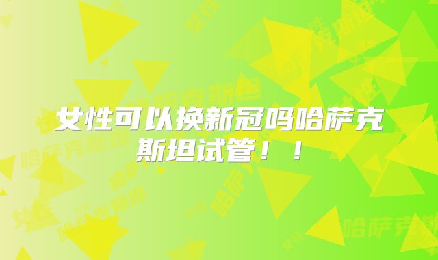 女性可以换新冠吗哈萨克斯坦试管！！