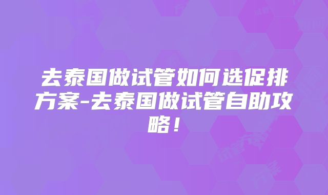 去泰国做试管如何选促排方案-去泰国做试管自助攻略！