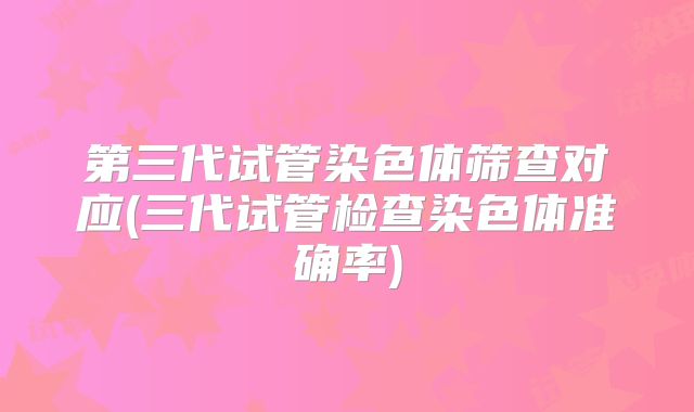 第三代试管染色体筛查对应(三代试管检查染色体准确率)
