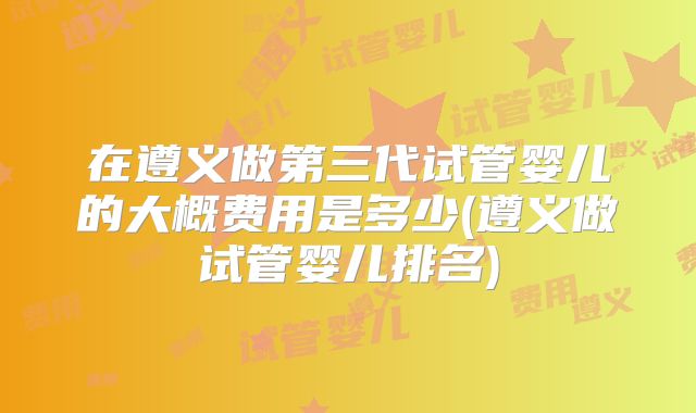 在遵义做第三代试管婴儿的大概费用是多少(遵义做试管婴儿排名)