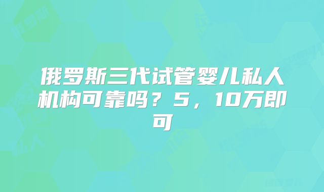 俄罗斯三代试管婴儿私人机构可靠吗？5，10万即可