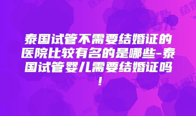 泰国试管不需要结婚证的医院比较有名的是哪些-泰国试管婴儿需要结婚证吗!