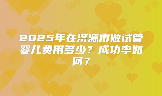 2025年在济源市做试管婴儿费用多少？成功率如何？