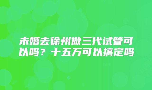 未婚去徐州做三代试管可以吗？十五万可以搞定吗