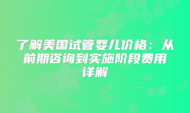 了解美国试管婴儿价格：从前期咨询到实施阶段费用详解