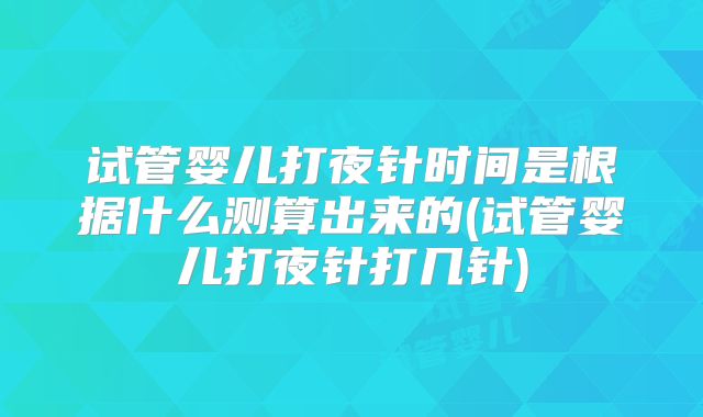 试管婴儿打夜针时间是根据什么测算出来的(试管婴儿打夜针打几针)