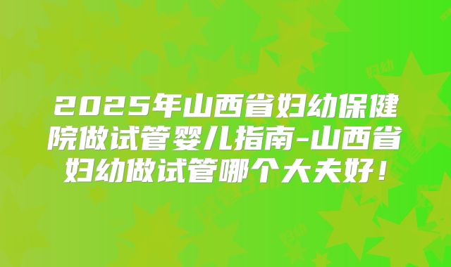 2025年山西省妇幼保健院做试管婴儿指南-山西省妇幼做试管哪个大夫好！