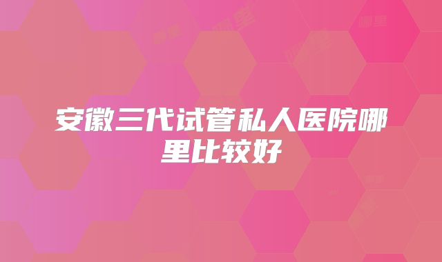 安徽三代试管私人医院哪里比较好