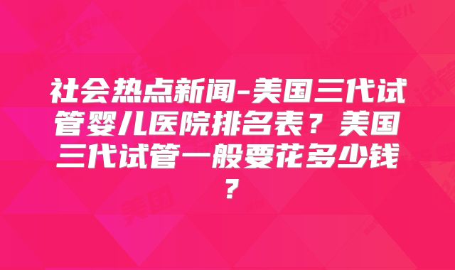 社会热点新闻-美国三代试管婴儿医院排名表？美国三代试管一般要花多少钱？