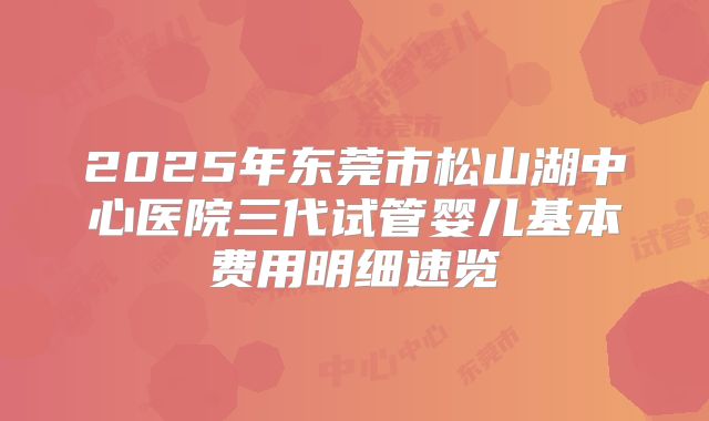 2025年东莞市松山湖中心医院三代试管婴儿基本费用明细速览