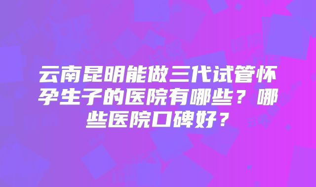 云南昆明能做三代试管怀孕生子的医院有哪些？哪些医院口碑好？