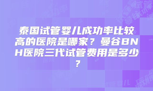 泰国试管婴儿成功率比较高的医院是哪家？曼谷BNH医院三代试管费用是多少？