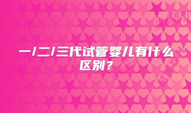 一/二/三代试管婴儿有什么区别？