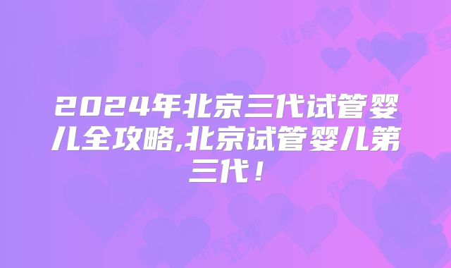 2024年北京三代试管婴儿全攻略,北京试管婴儿第三代！