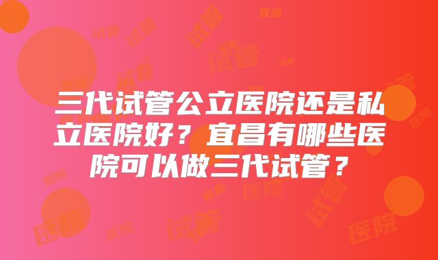 三代试管公立医院还是私立医院好？宜昌有哪些医院可以做三代试管？