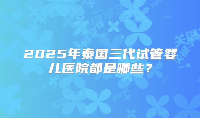 2025年泰国三代试管婴儿医院都是哪些？