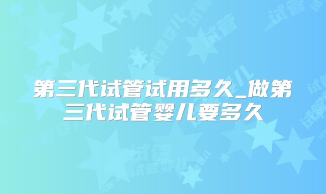 第三代试管试用多久_做第三代试管婴儿要多久