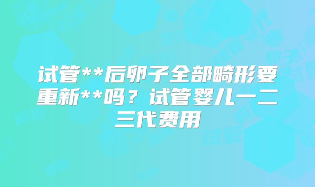 试管**后卵子全部畸形要重新**吗？试管婴儿一二三代费用