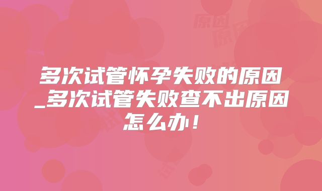 多次试管怀孕失败的原因_多次试管失败查不出原因怎么办！