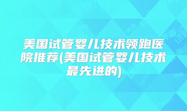 美国试管婴儿技术领跑医院推荐(美国试管婴儿技术最先进的)