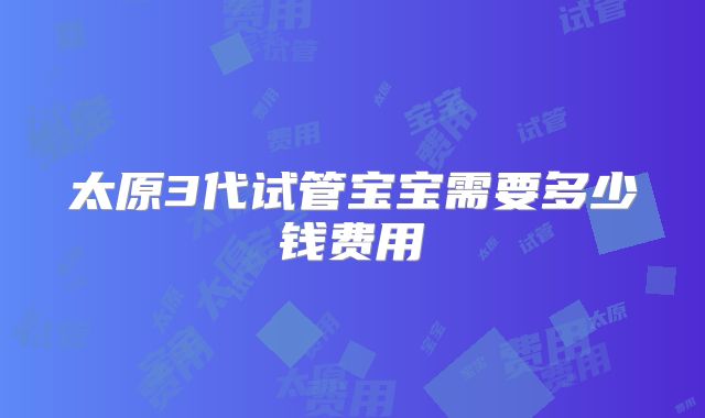 太原3代试管宝宝需要多少钱费用