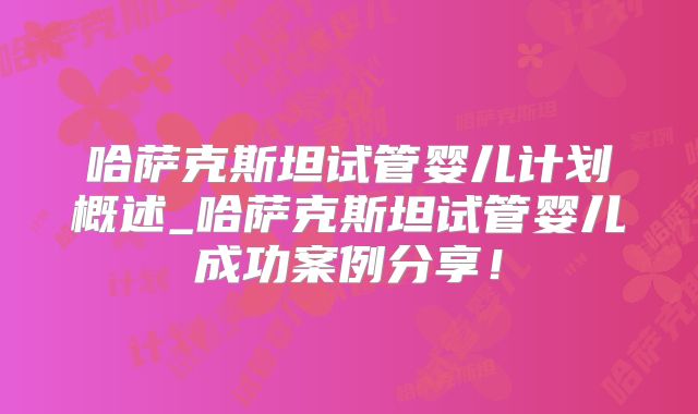 哈萨克斯坦试管婴儿计划概述_哈萨克斯坦试管婴儿成功案例分享！