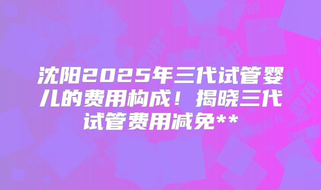 沈阳2025年三代试管婴儿的费用构成！揭晓三代试管费用减免**