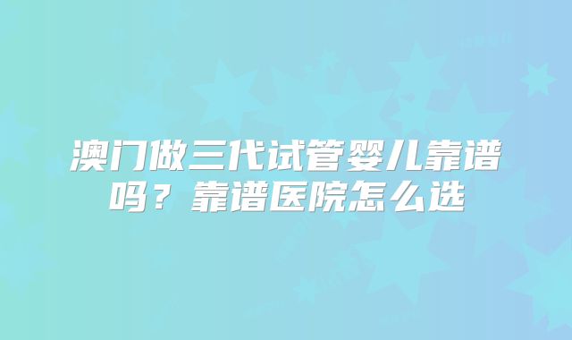澳门做三代试管婴儿靠谱吗?靠谱医院怎么选