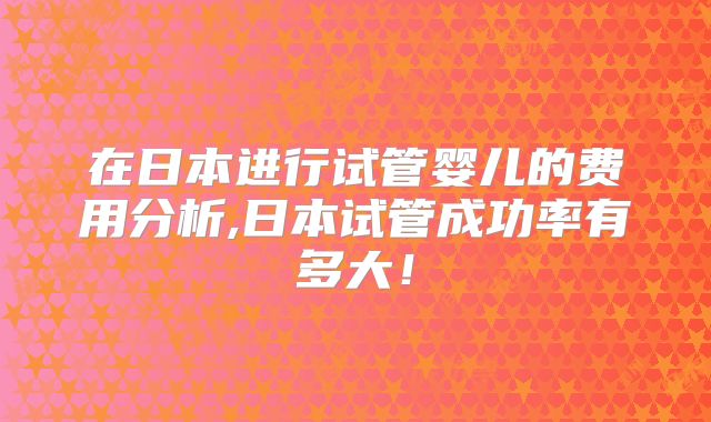 在日本进行试管婴儿的费用分析,日本试管成功率有多大！
