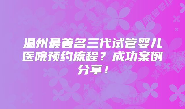 温州最著名三代试管婴儿医院预约流程?成功案例分享!