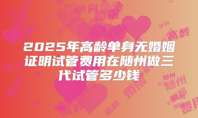 2025年高龄单身无婚姻证明试管费用在随州做三代试管多少钱