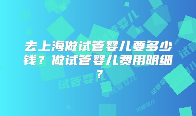 去上海做试管婴儿要多少钱？做试管婴儿费用明细？