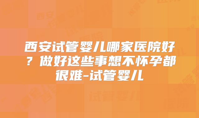 西安试管婴儿哪家医院好？做好这些事想不怀孕都很难-试管婴儿