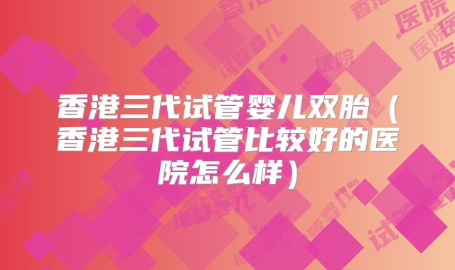 香港三代试管婴儿双胎（香港三代试管比较好的医院怎么样）