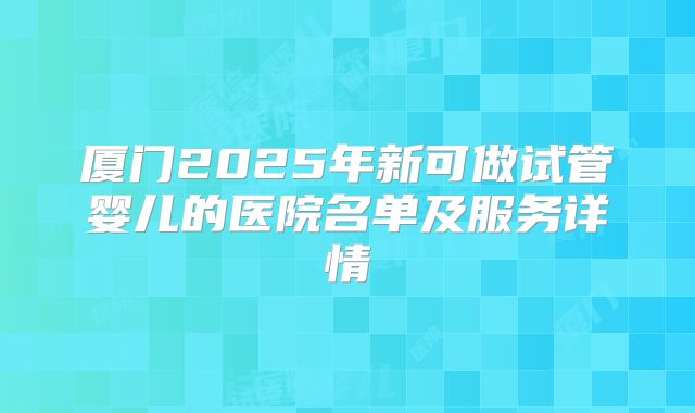 厦门2025年新可做试管婴儿的医院名单及服务详情