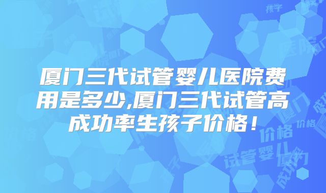 厦门三代试管婴儿医院费用是多少,厦门三代试管高成功率生孩子价格！