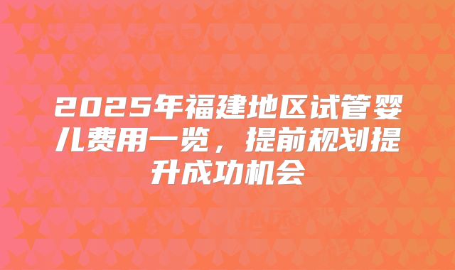 2025年福建地区试管婴儿费用一览，提前规划提升成功机会
