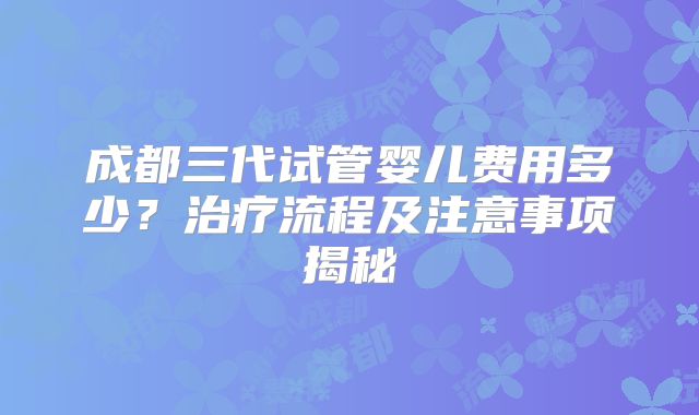成都三代试管婴儿费用多少？治疗流程及注意事项揭秘