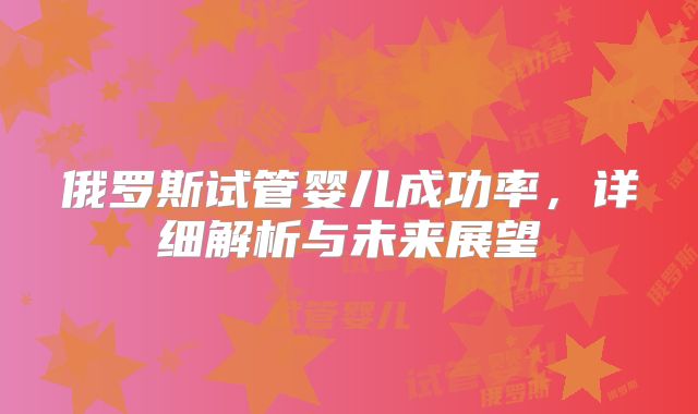 俄罗斯试管婴儿成功率，详细解析与未来展望