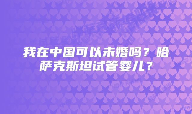 我在中国可以未婚吗？哈萨克斯坦试管婴儿？