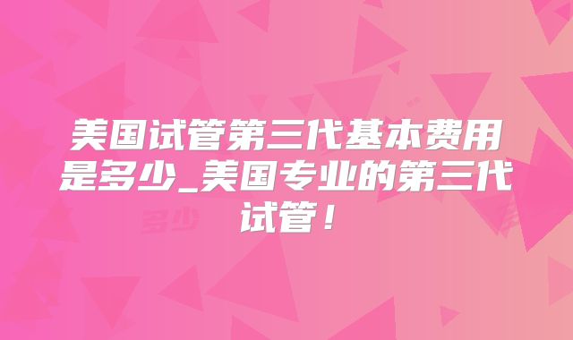 美国试管第三代基本费用是多少_美国专业的第三代试管!