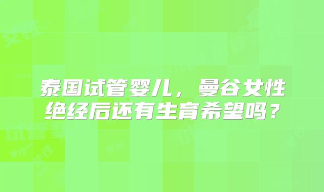 泰国试管婴儿，曼谷女性绝经后还有生育希望吗？