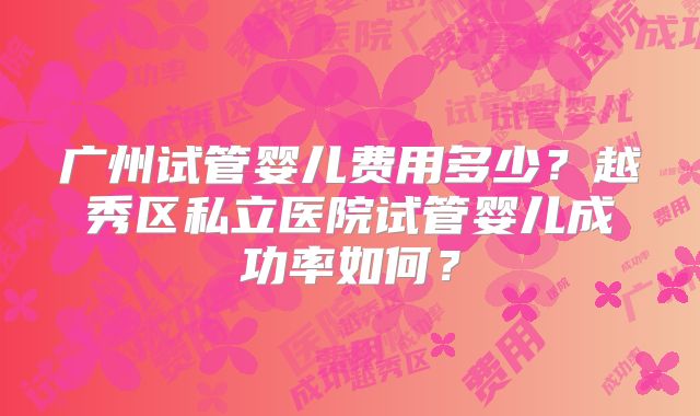 广州试管婴儿费用多少？越秀区私立医院试管婴儿成功率如何？