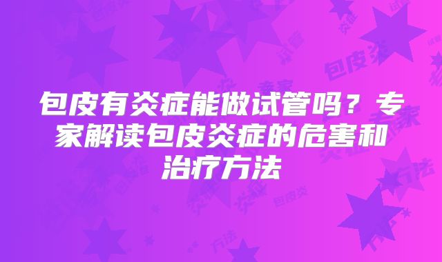 包皮有炎症能做试管吗？专家解读包皮炎症的危害和治疗方法