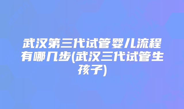 武汉第三代试管婴儿流程有哪几步(武汉三代试管生孩子)