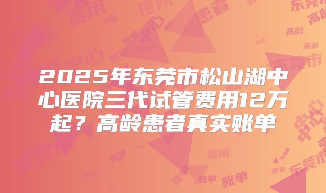 2025年东莞市松山湖中心医院三代试管费用12万起？高龄患者真实账单