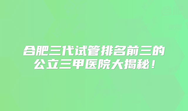 合肥三代试管排名前三的公立三甲医院大揭秘!