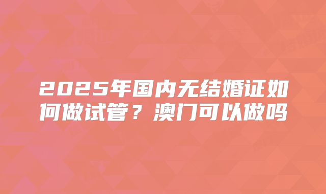 2025年国内无结婚证如何做试管？澳门可以做吗