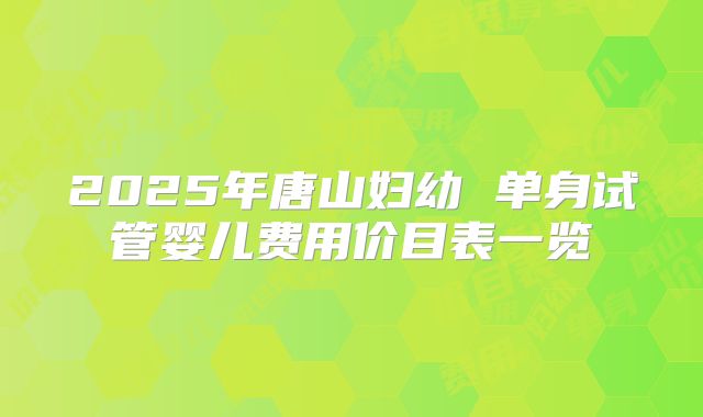 2025年唐山妇幼 单身试管婴儿费用价目表一览